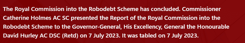 The Royal Commission into the Robodebt Scheme has concluded. Commissioner Catherine Holmes AC SC presented the Report of the Royal Commission into the Robodebt Scheme to the Governor-General, His Excellency, General the Honourable David Hurley AC DSC (Retd) on 7 July 2023. It was tabled on 7 July 2023.